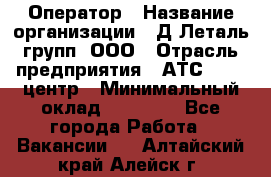 Оператор › Название организации ­ Д Леталь групп, ООО › Отрасль предприятия ­ АТС, call-центр › Минимальный оклад ­ 18 000 - Все города Работа » Вакансии   . Алтайский край,Алейск г.